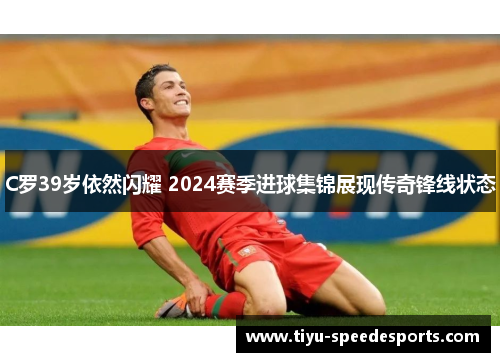 C罗39岁依然闪耀 2024赛季进球集锦展现传奇锋线状态
