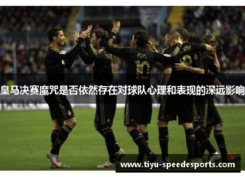 皇马决赛魔咒是否依然存在对球队心理和表现的深远影响