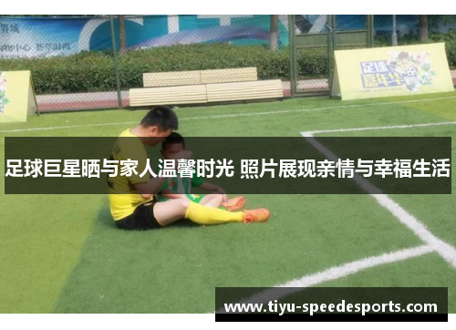 足球巨星晒与家人温馨时光 照片展现亲情与幸福生活